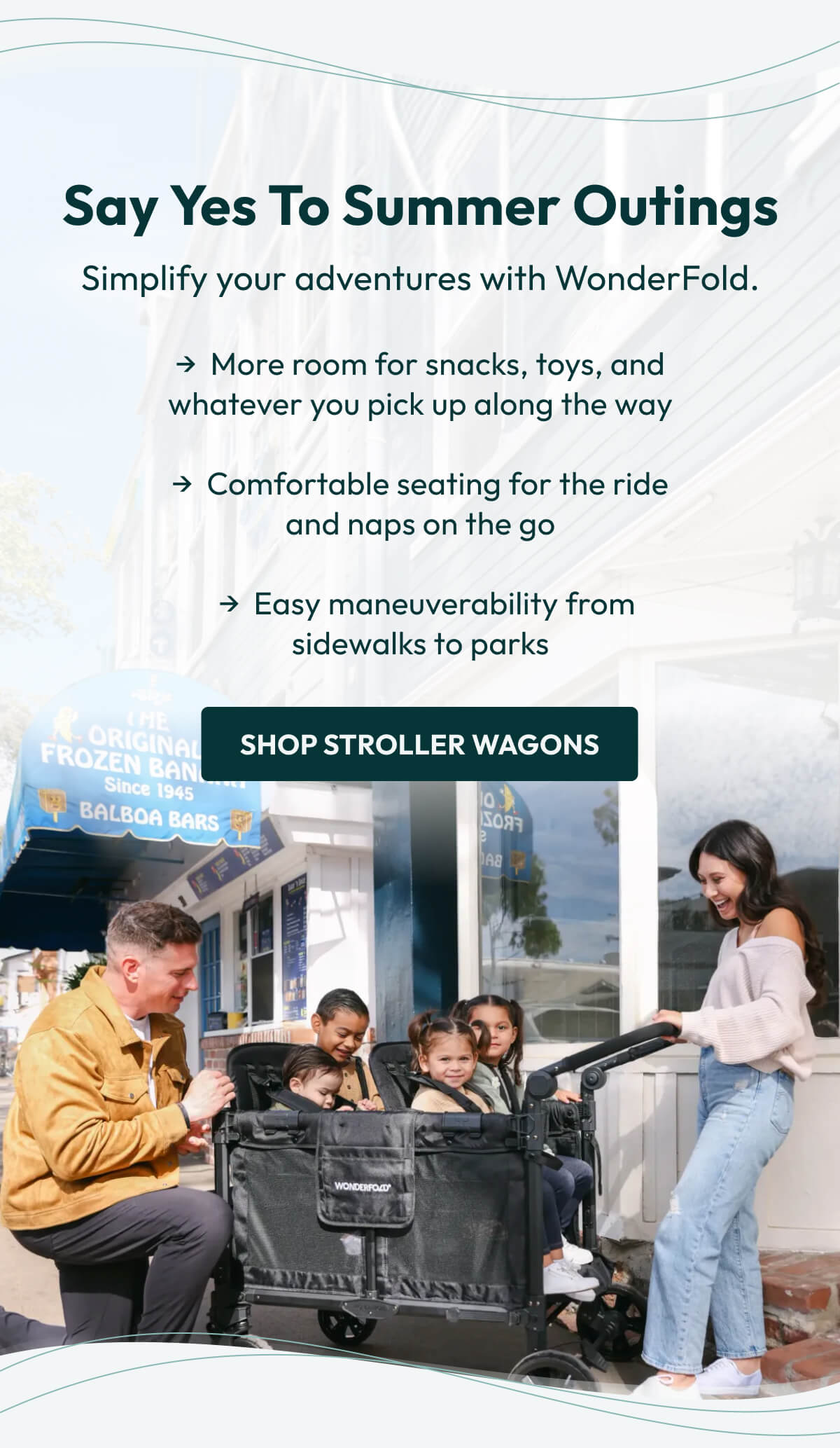 Say Yes to Summer Outings | Simplify your adventures with WonderFold. | →  More room for snacks, toys, and               whatever you pick up along the way  →  Comfortable seating for the ride                         and naps on the go    →  Easy maneuverability from                       sidewalks to parks |  Shop Stroller Wagons