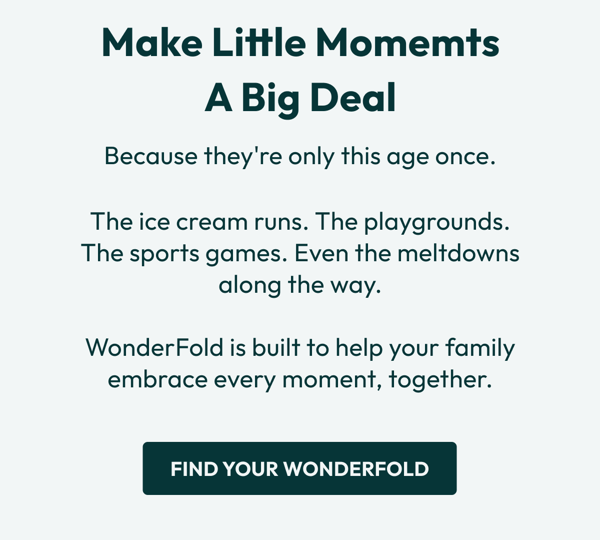 Make Little Momemts a Big Deal | Because they're only this age once. | The ice cream runs. The playgrounds. The sports games. Even the meltdowns along the way.  WonderFold is built to help your family embrace every moment, together. | Find Your WonderFold
