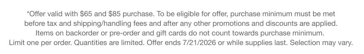 *Offer valid with $65 and $85 purchase. To be eligible for offer, purchase minimum must be met before tax and shipping/handling fees and after any other promotions and discounts are applied. Items on backorder or pre-order and gift cards do not count towards purchase minimum. Limit one per order. Quantities are limited. Offer ends 7/21/2026 or while supplies last. Selection may vary.