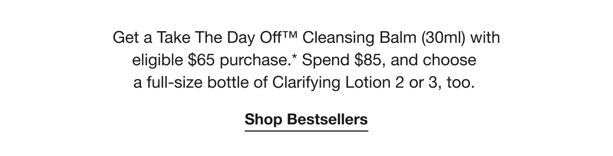 Get a Take The Day Off™ Cleansing Balm (30ml) with eligible $65 purchase.* Spend $85, and choose a full-size bottle of Clarifying Lotion 2 or 3, too. | Shop Bestsellers