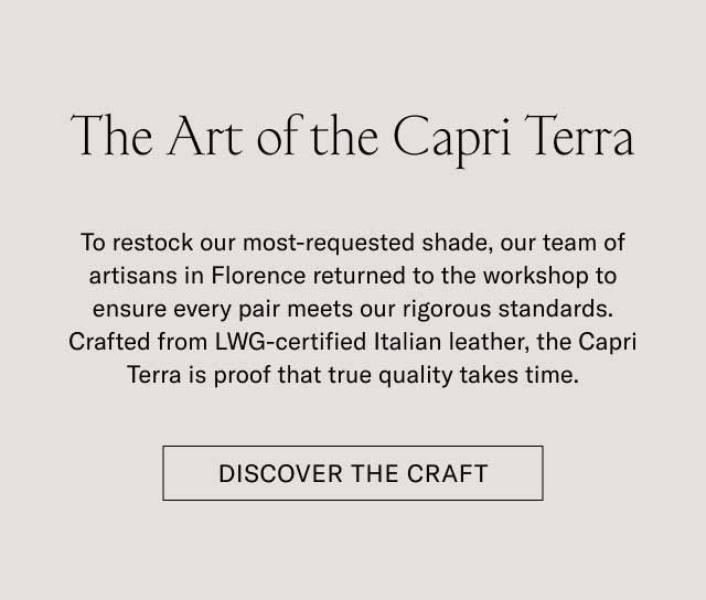 The Art of the Capri Terra To restock our most-requested shade, our team of artisans in Florence returned to the workshop to ensure every pair meets our rigorous standards. Crafted from LWG-certified Italian leather, the Capri Terra is proof that true quality takes time. [DISCOVER THE CRAFT]