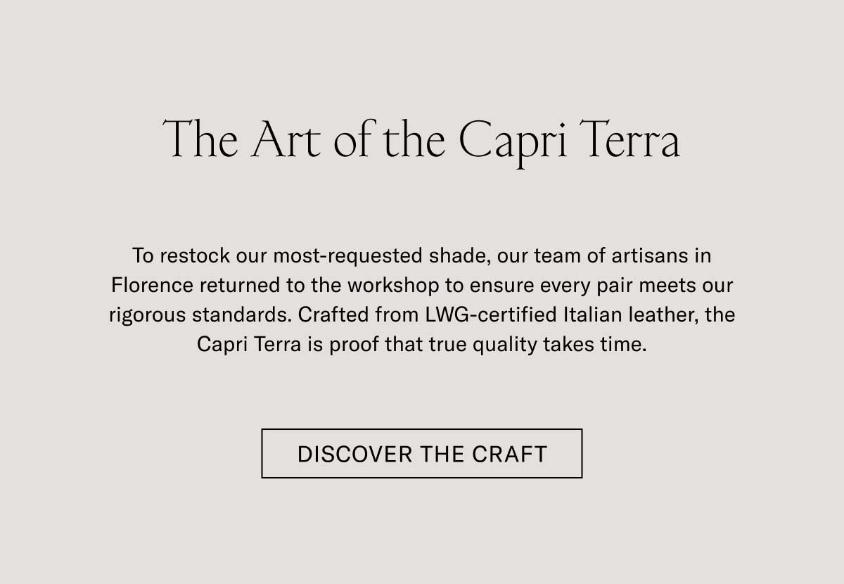 The Art of the Capri Terra To restock our most-requested shade, our team of artisans in Florence returned to the workshop to ensure every pair meets our rigorous standards. Crafted from LWG-certified Italian leather, the Capri Terra is proof that true quality takes time.  [DISCOVER THE CRAFT]