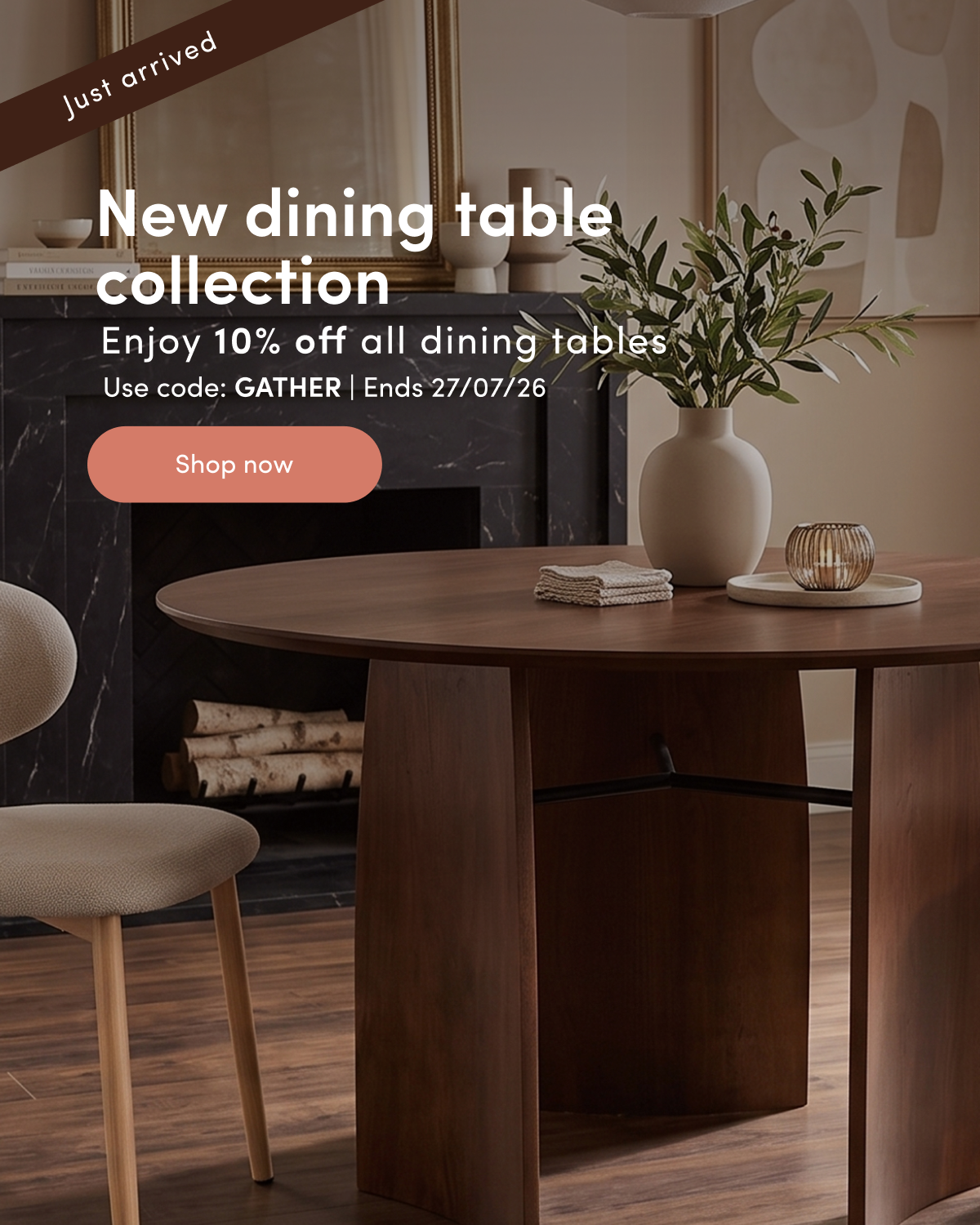 Just arrived New dining table collection Enjoy 10% off all dining tables Code: GATHER Ends 27/07/26 CTA: Shop now
