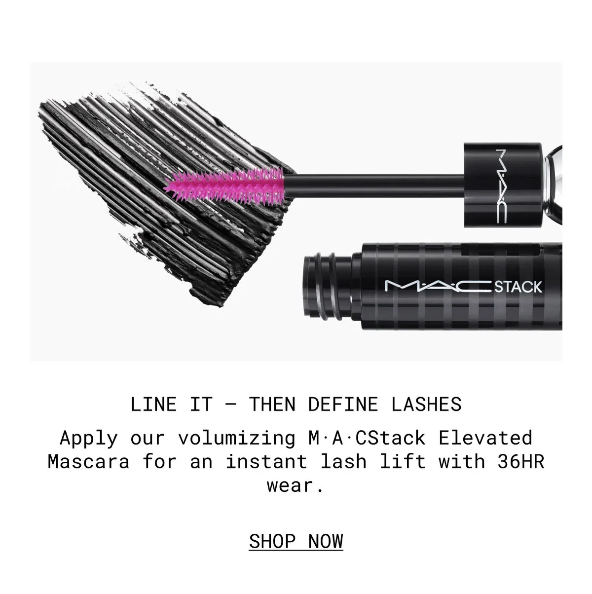 LINE IT – THEN DEFINE LASHES | Apply our volumizing M·A·CStack Elevated Mascara for an instant lash lift with 36HR wear. | SHOP NOW