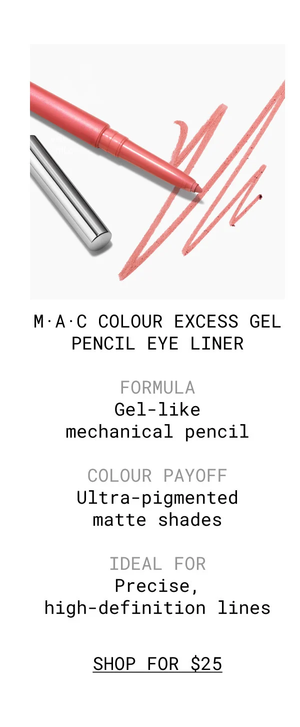 M·A·C COLOUR EXCESS GEL PENCIL EYE LINER | FORMULA Gel-like mechanical pencil | COLOUR PAYOFF Ultra-pigmented matte shades | IDEAL FOR Precise, high-definition lines | SHOP FOR $25