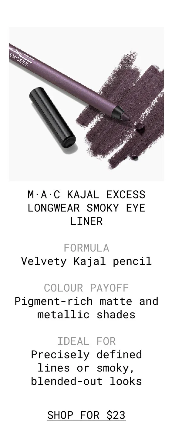 M·A·C KAJAL EXCESS LONGWEAR SMOKY EYE LINER | FORMULA Velvety Kajal pencil | COLOUR PAYOFF Pigment-rich matte and metallic shades | IDEAL FOR Precisely defined lines or smoky, blended-out looks | SHOP FOR $23