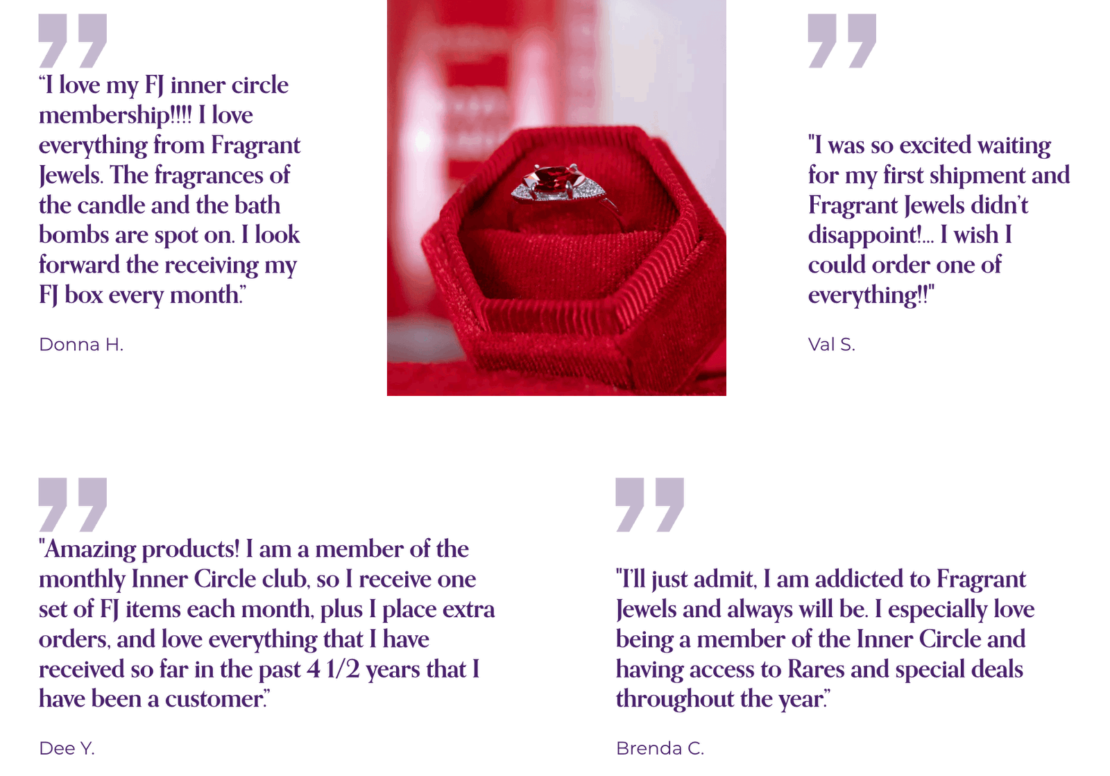 Testimonials: "Amazing products! I am a member of Inner Circle, so I receive a set of FJ items each month + I place extra orders & love everything that I have received so far in the past 4 1/2 years!"