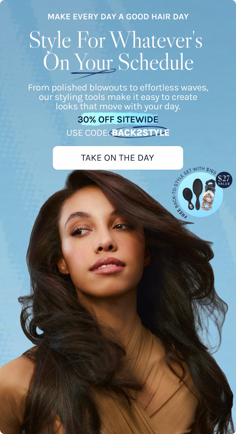 Make Every Day A Good Hair Day - Style For Whatever's On Your Schedule -  From polished blowouts to effortless waves, our styling tools make it easy to create looks that move with your day. 30% OFF SITEWIDE USE CODE: BACK2STYLE. - Take On The Day