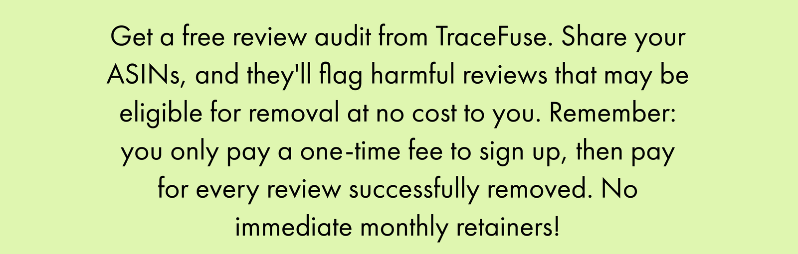 Get a Free Review Audit from Tracefuse. Share Your Asins, and They'll Flag Harmful Reviews That May Be Eligible for Removal at No Cost to You. Remember: You Only Pay a One-Time Fee to Sign Up, Then Pay for Every Review Successfully Removed. No Immediate Monthly Retainers!