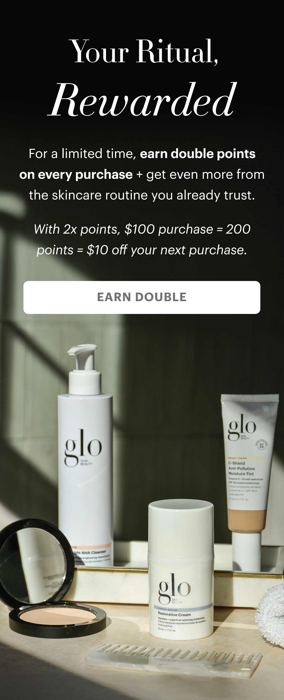 Your Ritual, Rewarded. For a limited time, earn double points on every purchase + get even more from the skincare routine you already trust. 