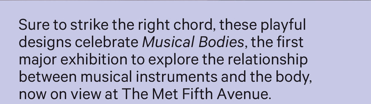 Sure to strike the right chord, these playful designs celebrate Musical Bodies, the first major exhibitions to explore the relationship between musical instruments and the body now on view at The Met Fifth Avenue.