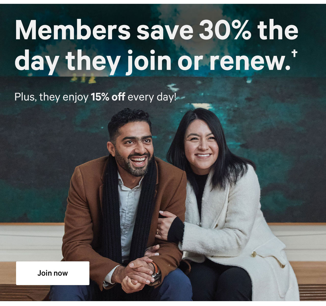Members save 30% the day they join or renew.+ | Plus, they enjoy 15% off every day! | Join now