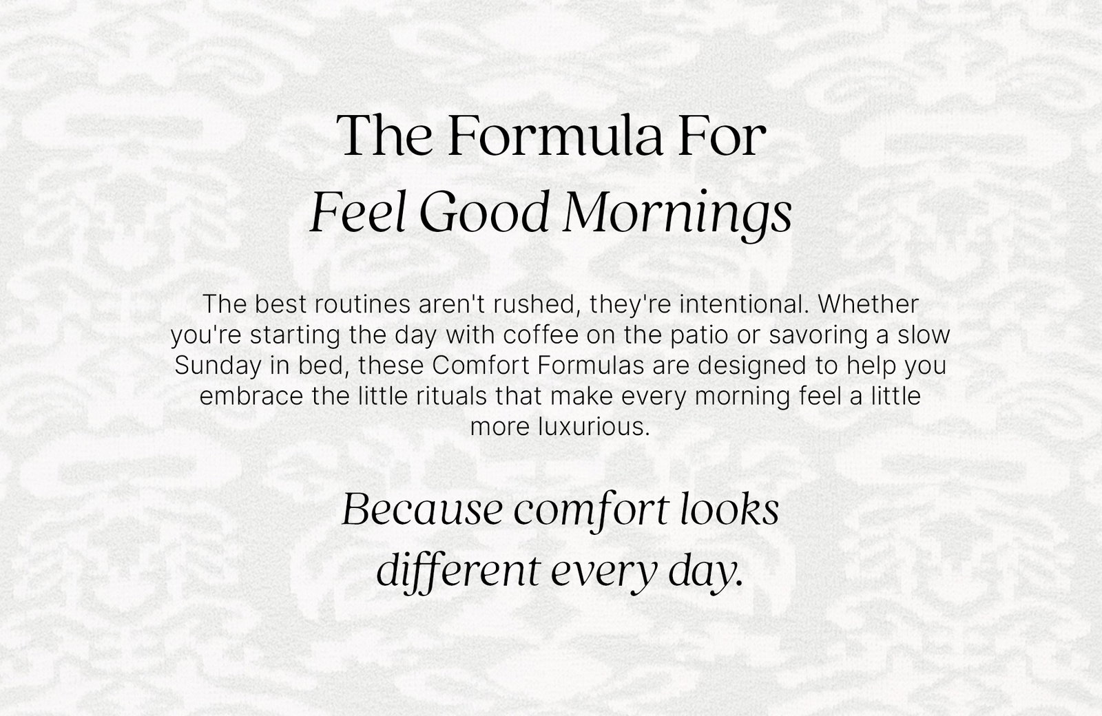 The Formula For Feel Good Mornings  The best routines aren't rushed, they're intentional. Whether you're starting the day with coffee on the patio or savoring a slow Sunday in bed, these Comfort Formulas are designed to help you embrace the little rituals that make every morning feel a little more luxurious.  Because comfort looks different every day.