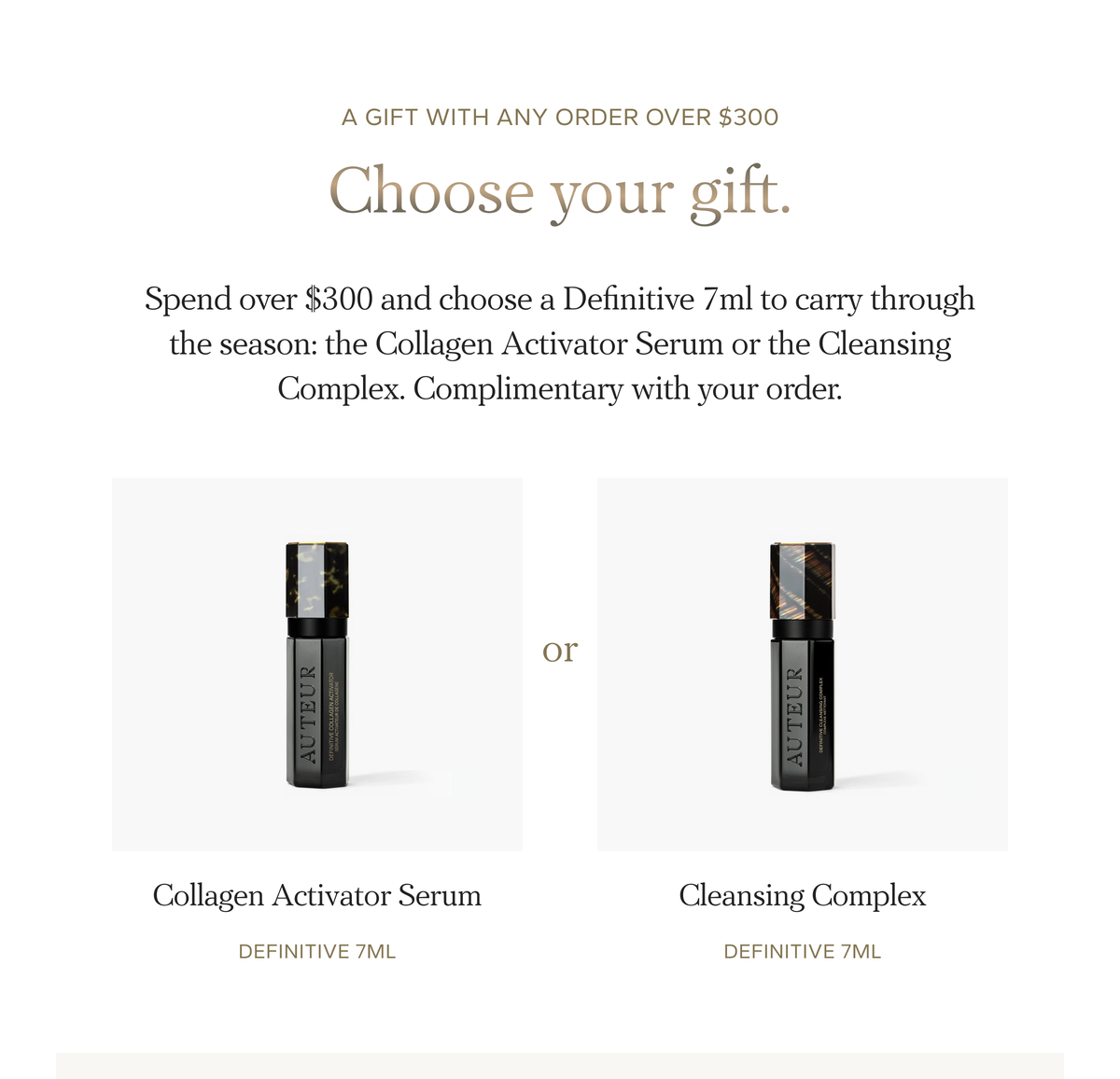 Choose your gift. Spend over $300 and choose a Definitive 7ml to carry through the season: Collagen Activator Serum or Cleansing Complex.