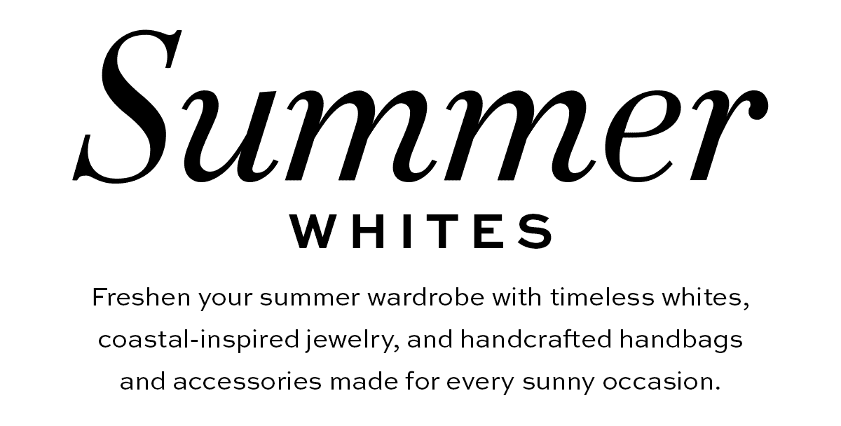 Summer Whites - Freshen your summer wardrobe with timeless whites, coastal-inspired jewelry, and handcrafted handbags and accessories made for every sunny occasion. - Shop Now