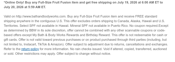 *Online Only! Buy any Full-Size Fruit Fusion item and get free shipping on July 19, 2026 at 6:00 AM ET to July 20, 2026 at 5:59 AM ET.   Valid on http://www.bathandbodyworks.com. Buy any Full-Size Fruit Fusion item and receive FREE standard shipping anywhere in the contiguous U.S. This offer excludes orders shipping to Canada, Alaska, Hawaii and U.S. Territories. Select SPF not available in Hawaii. Mineral SPF not available in Puerto Rico. No coupon required.Except as determined by BBW in its sole discretion, offer cannot be combined with any other scannable coupons or code-based offers except My Bath & Body Works Rewards and Birthday Reward. This offer is not redeemable for cash or gift cards. Offer is not valid toward previous purchases or on product purchased through
 third parties (including, but not limited to, Instacart, TikTok & Amazon). Offer subject to adjustment due to returns, cancellations and exchanges. Refer to the return policy for more information. No rain checks issued. Void if altered, copied, transferred, auctioned or sold. Other restrictions may apply. Offer subject to change without notice.