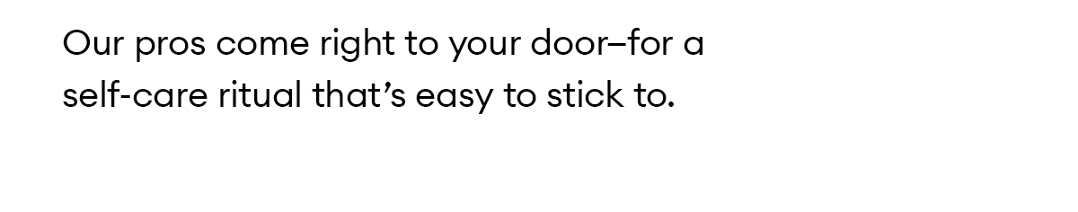 Our pros come right to your door—for a self-care ritual that’s easy to stick to.