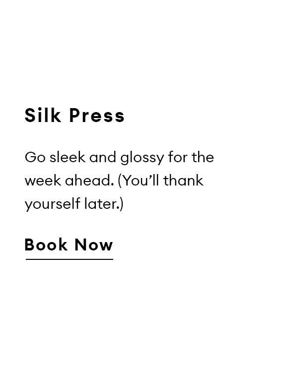 Silk Press. Go sleek and glossy for the week ahead. (You’ll thank yourself later.) Book Now.