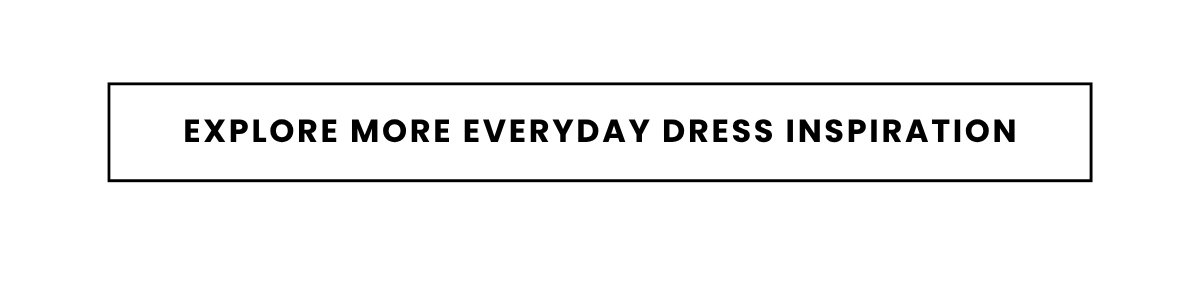 EXPLORE MORE EVERYDAY DRESS INSPIRATION