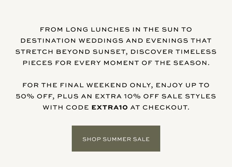 For the final weekend only, enjoy up to 50% off, plus an extra 10% off sale styles with code: EXTRA10 at checkout