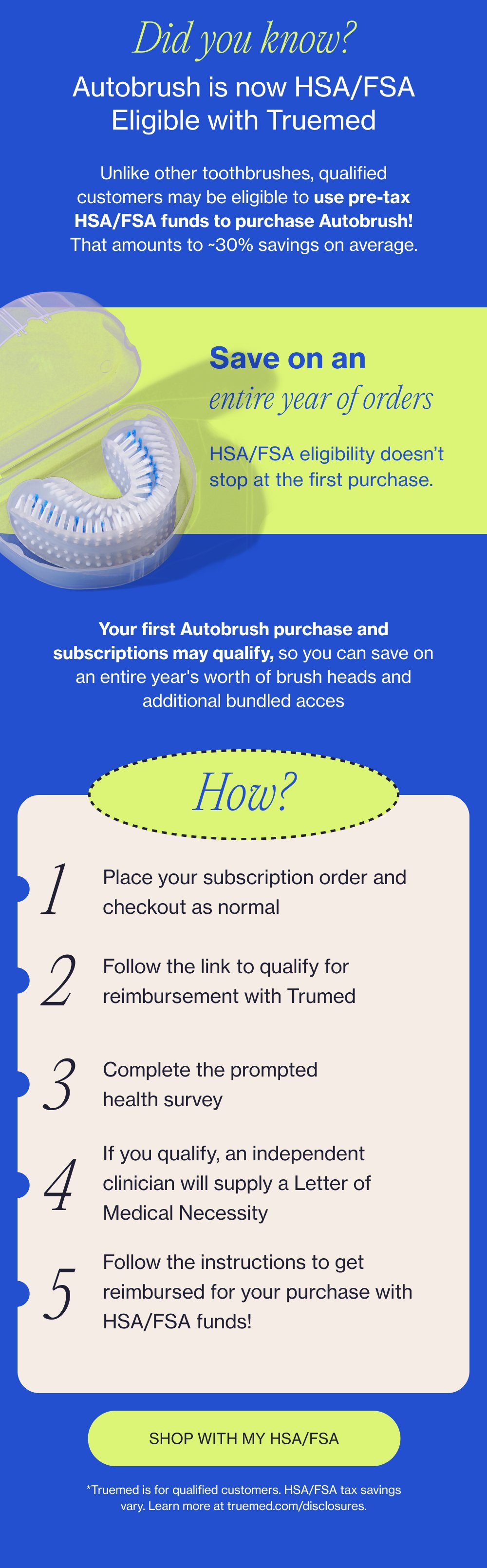Did you know? Autobrush is now HSA/FSA Eligible with Truemed Unlike other toothbrushes, qualified customers may be eligible to use pre-tax HSA/FSA funds to purchase Autobrush! That amounts to ~30% savings on average. Save on an entire year of orders HSA/FSA eligibility doesn’t stop at the first purchase. Your first Autobrush purchase and subscriptions may qualify, so you can save on an entire year's worth of brush heads and additional bundled acces How? 1 Place your subscription order and checkout as normal 2 Follow the link to qualify for reimbursement with Trumed 3 Complete the prompted health survey If you qualify, an independent clinician will supply a Letter of Medical Necessity 4 Follow the instructions to get reimbursed for your purchase with HSA/FSA funds! 5 SHOP WITH MY HSA/FSA *Truemed is for qualified customers. HSA/FSA tax savings vary. Learn more at truemed.com/disclosures.