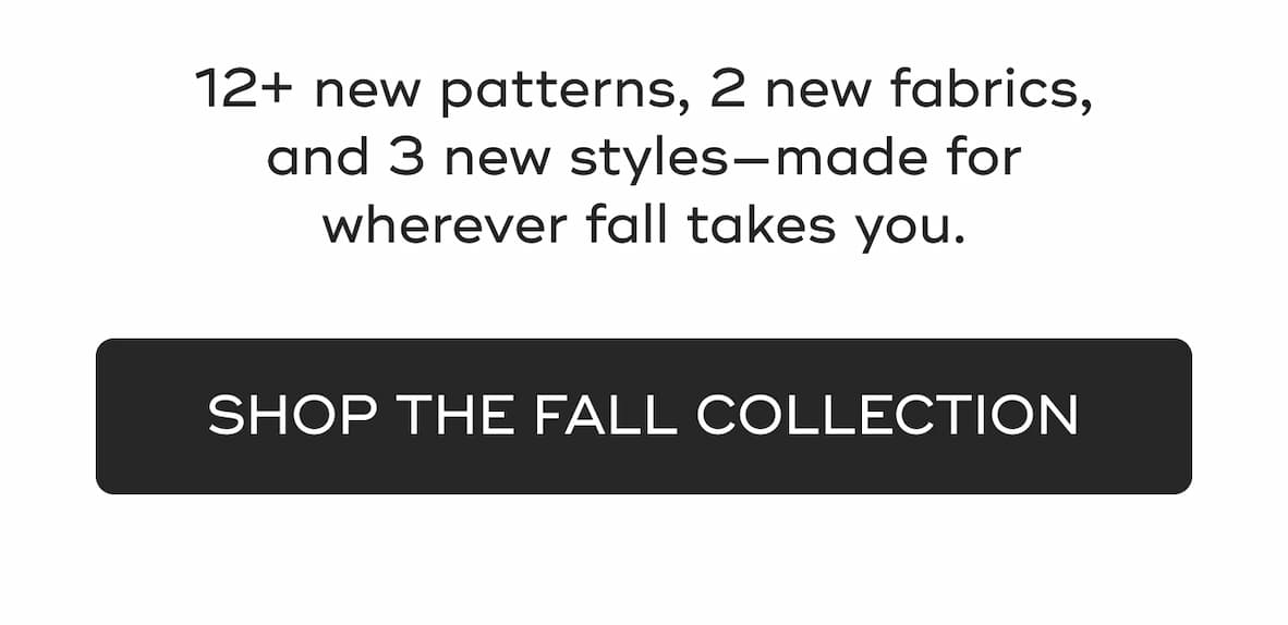 12+ new patterns, 2 new fabrics, and 3 new styles—made for wherever fall takes you.