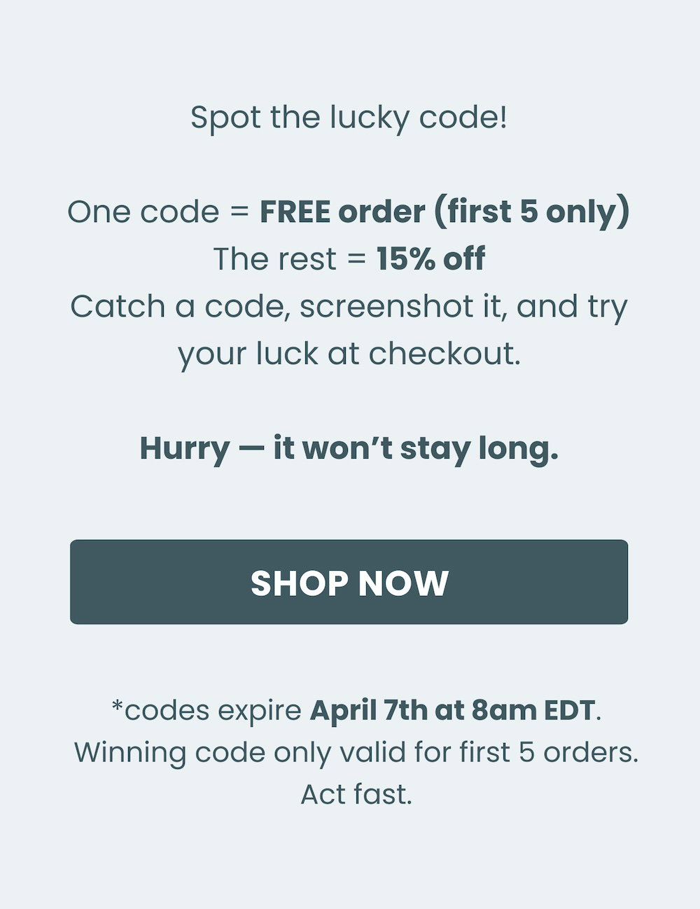 Spot the lucky code! One code = FREE order (first 5 only) The rest = 15% off Catch a code, screenshot it, and try your luck at checkout. Hurry — it won’t stay long. Shop now. *codes expire April 7th at 8am EDT. Winning code only valid for first 5 orders. Act fast.