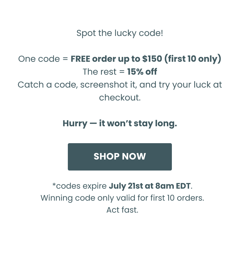 Spot the lucky code!  One code = FREE order (first 5 only) The rest = 15% off Catch a code, screenshot it, and try your luck at checkout.  Hurry — it won’t stay long. Shop now. *codes expire April 7th at 8am EDT. Winning code only valid for first 5 orders. Act fast.
