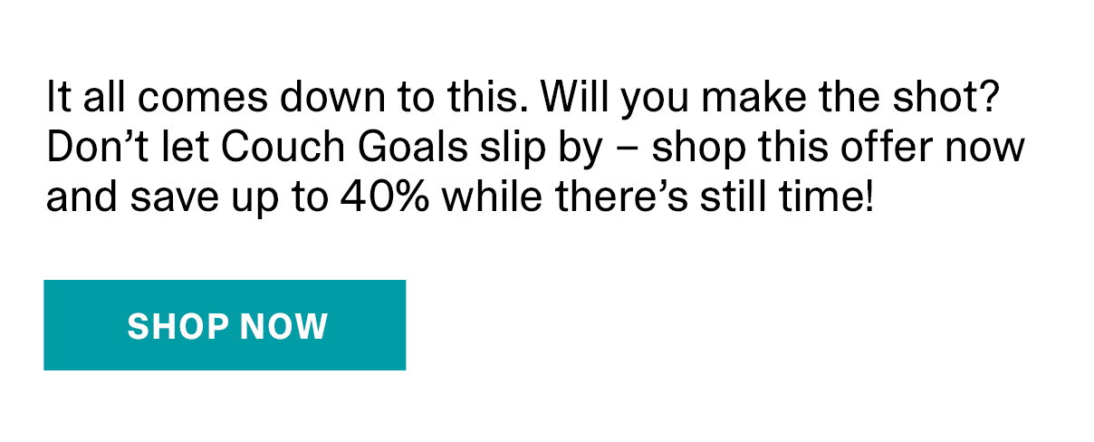 It all comes down to this. Will you make the shot? Don't let Couch Goals slip by - shop this offer now and save up to 40% while there's still time. | SHOP NOW >>
