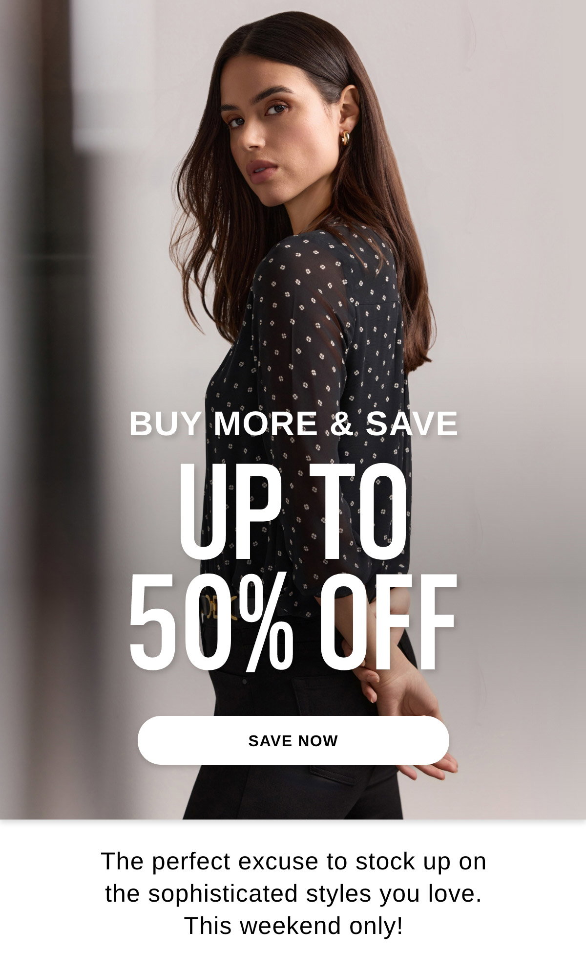 BUY MORE & SAVE UP TO 50% OFF The perfect excuse to stock up on the sophisticated styles you love. This weekend only! - SAVE NOW >>