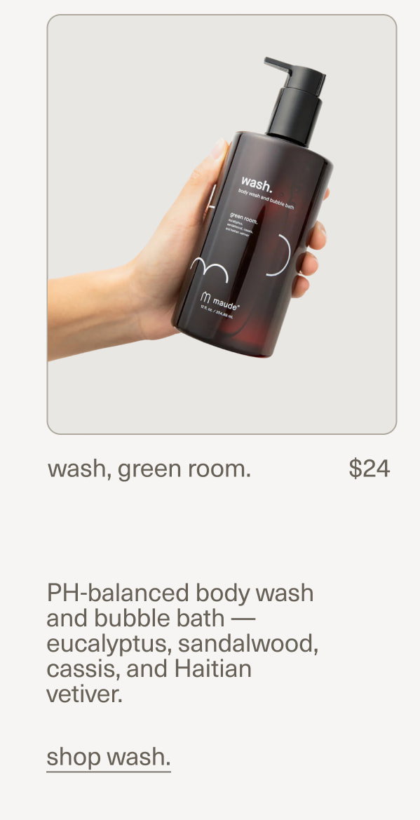 wash, green room. | $24 | PH-balanced body wash and bubble bath — eucalyptus, sandalwood, cassis, and Haitian vetiver. | shop wash.