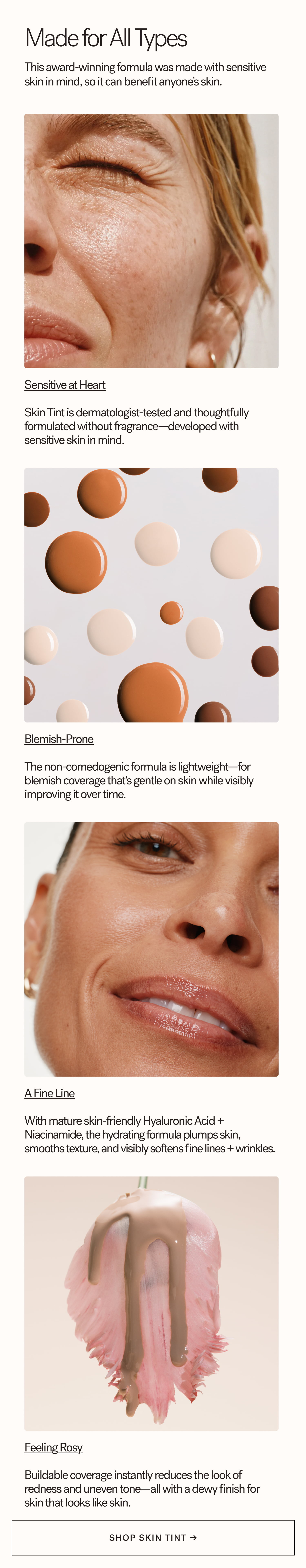 Made for All Types This award-winning formula was made with sensitive skin in mind, so it can benefit anyone’s skin. Sensitive at Heart  Skin Tint is dermatologist-tested and thoughtfully formulated without fragrance—developed with sensitive skin in mind.    Blemish-Prone  The non-comedogenic formula is lightweight—for blemish coverage that's gentle on skin while visibly improving it over time.    A Fine Line  With mature skin-friendly Hyaluronic Acid + Niacinamide, the hydrating formula plumps skin, smooths texture, and visibly softens fine lines + wrinkles.    Feeling Rosy  Buildable coverage instantly reduces the look of redness and uneven tone—all with a dewy finish for skin that looks like skin.    SHOP SKIN TINT → arrow-right-long