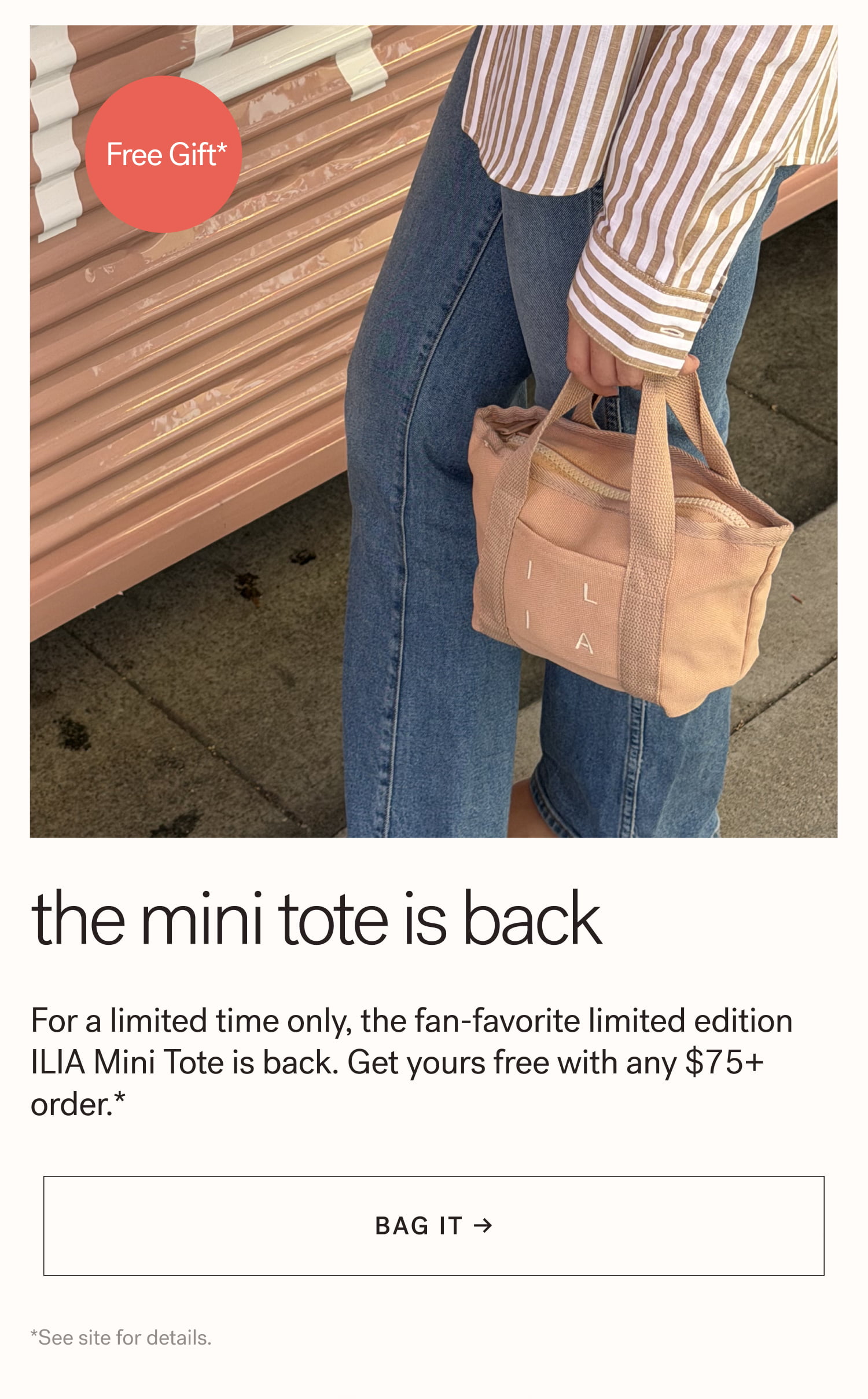 The Mini Tote is Back For a limited time only, the fan-favorite limited edition ILIA Mini Tote is back. Get yours free with any $75+ order.*  arrow-right-long BAG IT → *See site for details. 