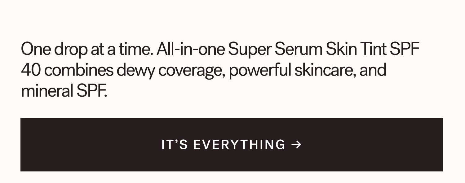 One drop at a time. All-in-one Super Serum Skin Tint SPF 40 combines dewy coverage, powerful skincare, and mineral SPF. IT’S EVERYTHING →