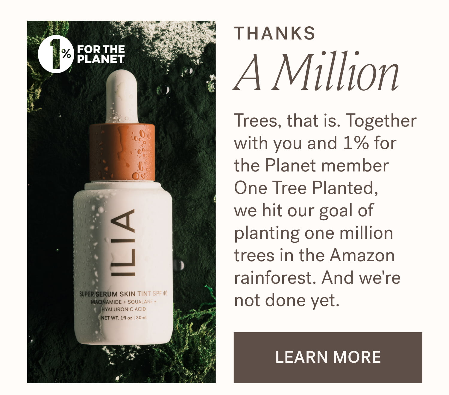 Thanks  A Million Trees, that is. Together with you and 1% for the Planet member One Tree Planted,  we hit our goal of planting one million trees in the Amazon rainforest. And we're not done yet. learn more