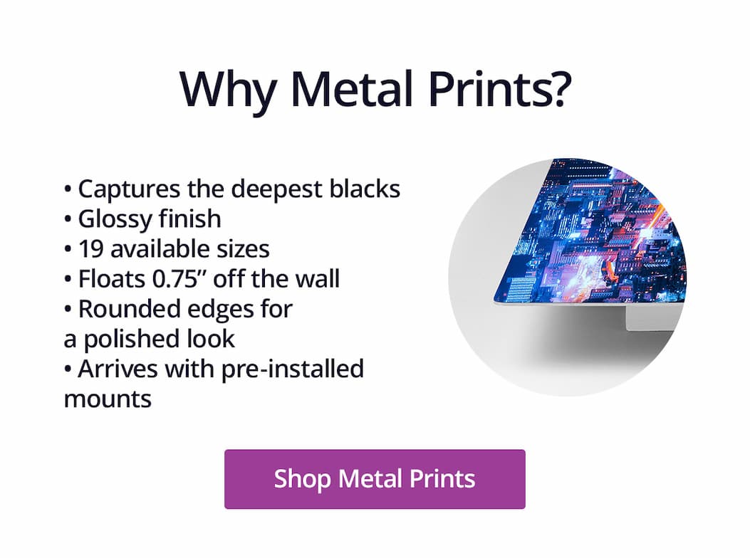 Why Metal Prints? 1.) Captures the deepest blacks, 2.) Glossy finish, 3.) 19 available sizes, 4.) Floats 0.75" off the wall, 5.) Rounded edges for a polished look, 6.) Arrives with pre-installed mounts. Shop Metal Prints