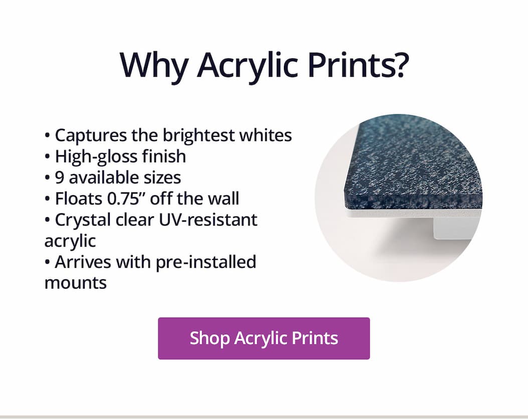 Why Acrylic Prints? 1.) Captures the brightest whites, 2.) High-gloss finish, 3.) 9 available sizes, 4.) Floats 0.75" off the wall, 5.) Crystal clear UV-resistant acrylic, 6.) Arrives with pre-installed mounts. Shop Acrylic Prints
