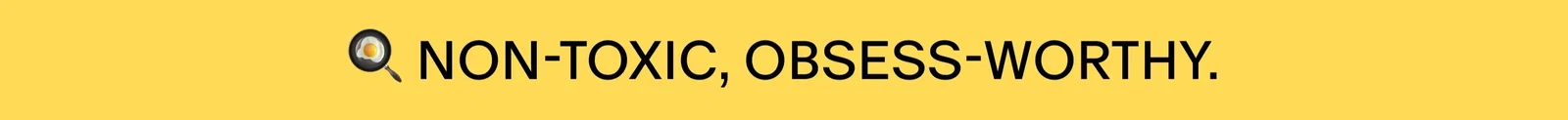 NON-TOXIC, OBSESS-WORTHY