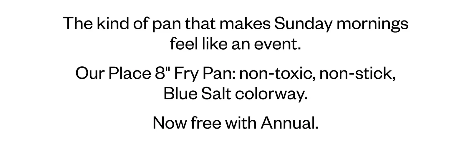 The kind of pan that makes Sunday mornings feel like an event. Our Place 8 Fry Pan: non-toxic, non-stick, Blue Salt colorway. Now free with Annual.