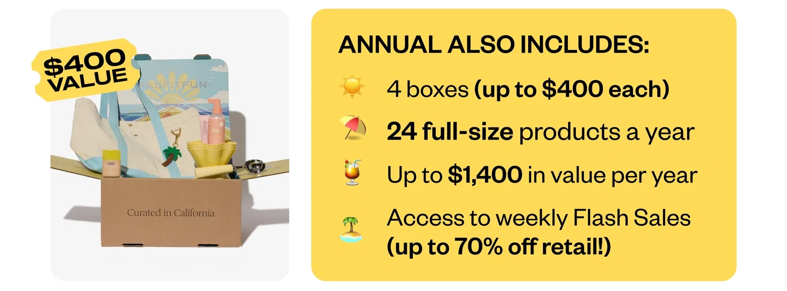 ANNUAL ALSO INCLUDES: | 4 boxes (up to $400 each) | 24 full-size products a year | up to $1,400 in value per year | Access to weekly Flash Sales (up to 70% off retail!)