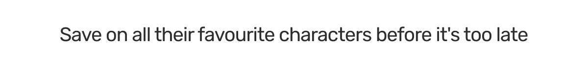 Save on all their favourite characters before it's too late