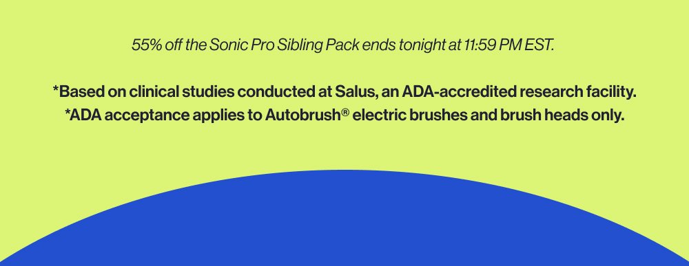 55% off the Sonic Pro Sibling Pack ends tonight at 11:59 PM EST. *Based on clinical studies conducted at Salus, an ADA-accredited research facility. *ADA acceptance applies to Autobrush® electric brushes and brush heads only.