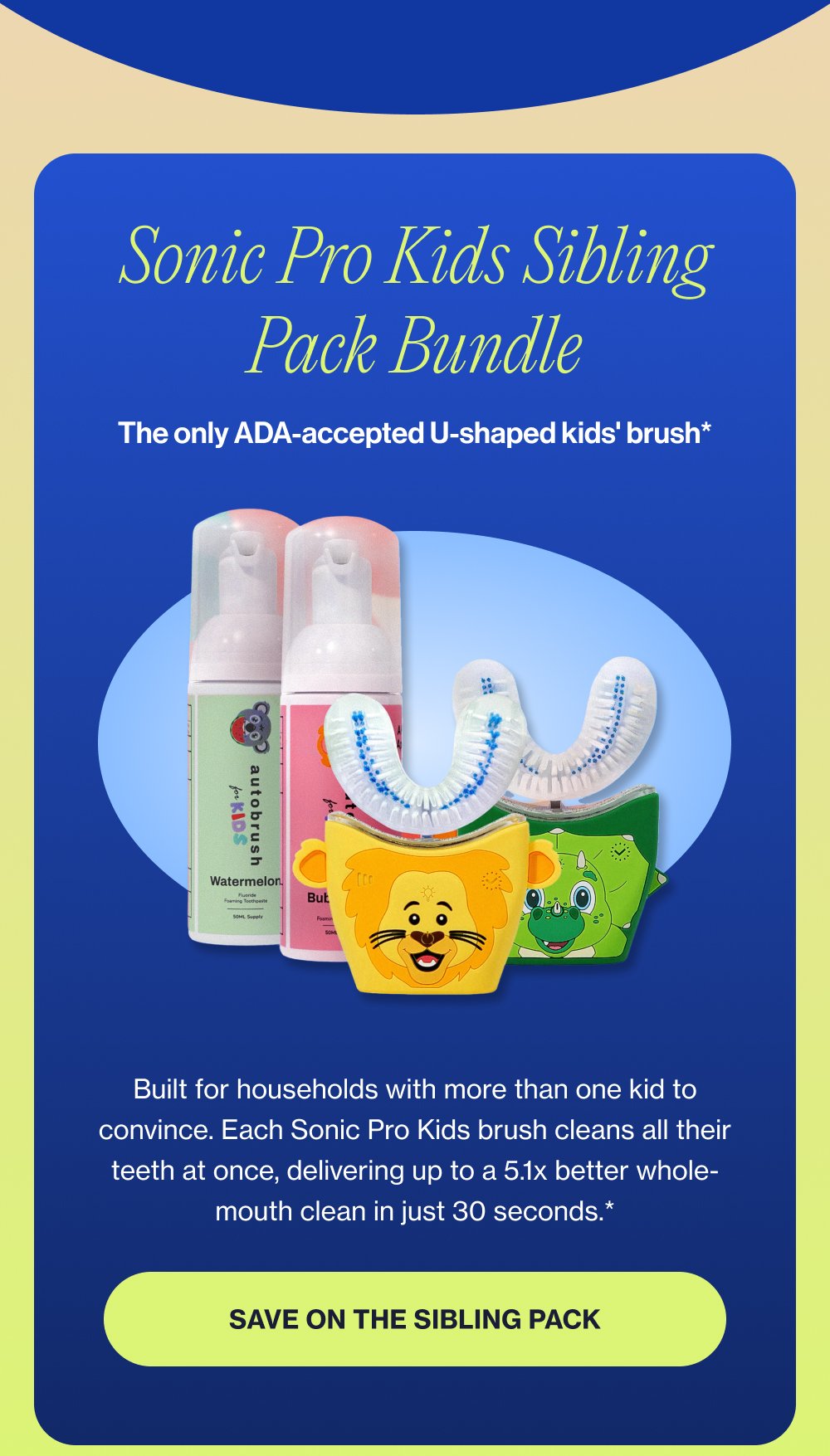 Sonic Pro Kids Sibling Pack Bundle The only ADA-accepted U-shaped kids' brush* Built for households with more than one kid to convince. Each Sonic Pro Kids brush cleans all their teeth at once, delivering up to a 5.1x better whole-mouth clean in just 30 seconds.* Save on the Sibling Pack