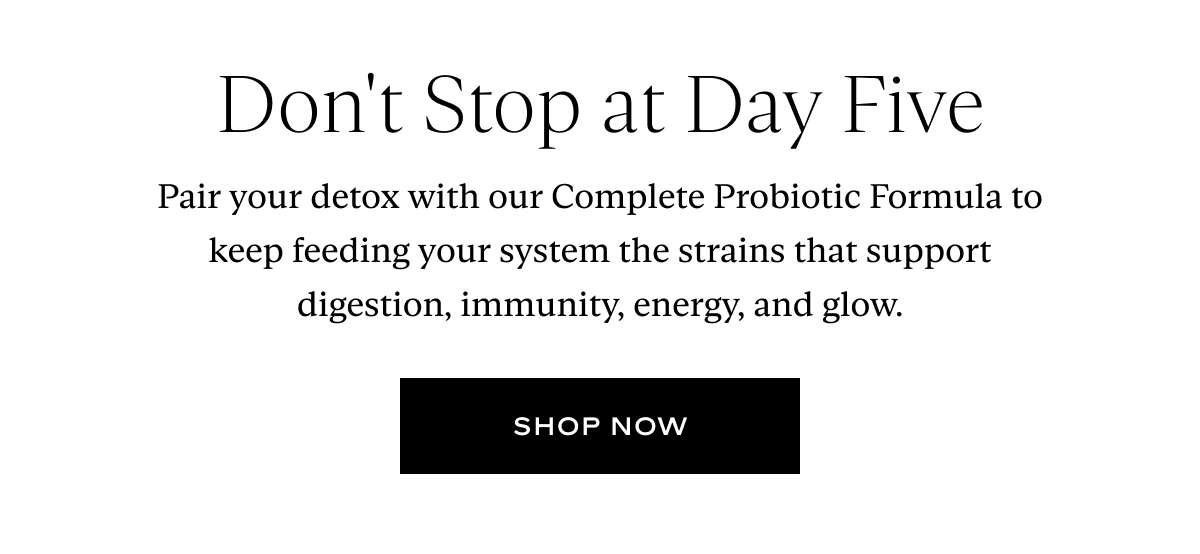 Don't Stop at Day Five: Pair your detox with our Complete Probiotic Formula to keep feeding your system the strains that support digestion, immunity, energy, and glow.
