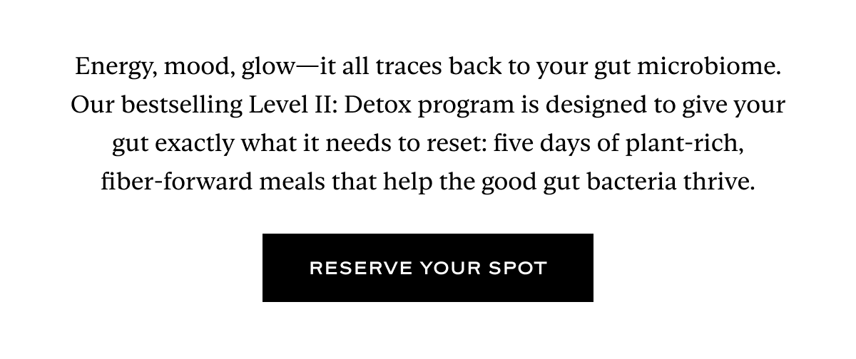 Energy, mood, glow—it all traces back to your gut microbiome. Our bestselling Level II: Detox program is designed to give your gut exactly what it needs to reset: five days of plant-rich, fiber-forward meals that help the good gut bacteria thrive.  