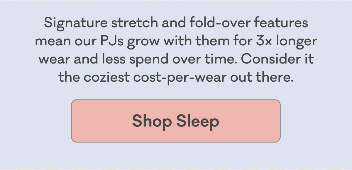 Signature stretch and fold-over features mean our PJs grow with them for 3x longer wear and less spend over time. Consider it the coziest cost-per-wear out there. | Shop Sleep