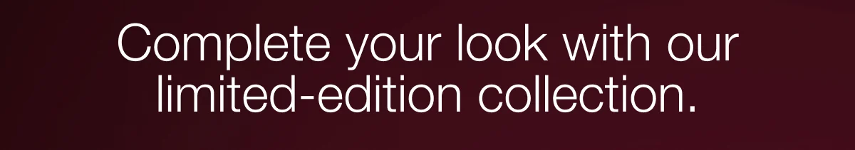 Complete your look with our limited-edition collection.