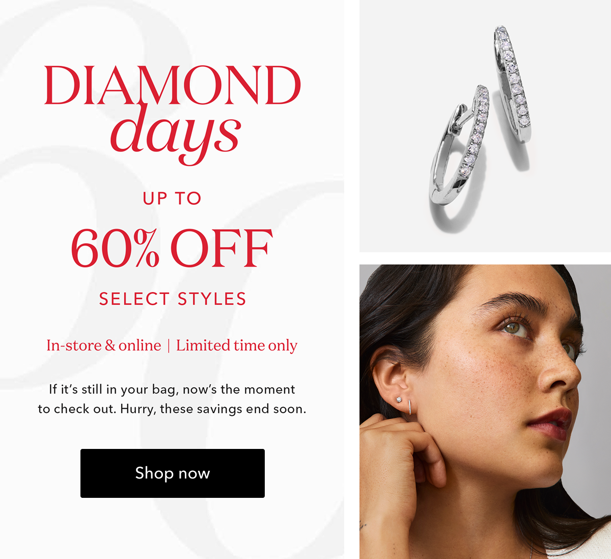 DIAMOND days UP TO 60% OFF SELECT STYLES In-store & online | Limited time only | If it's still in your bag, now's the moment to check out. Hurry, these savings end soon. Shop now