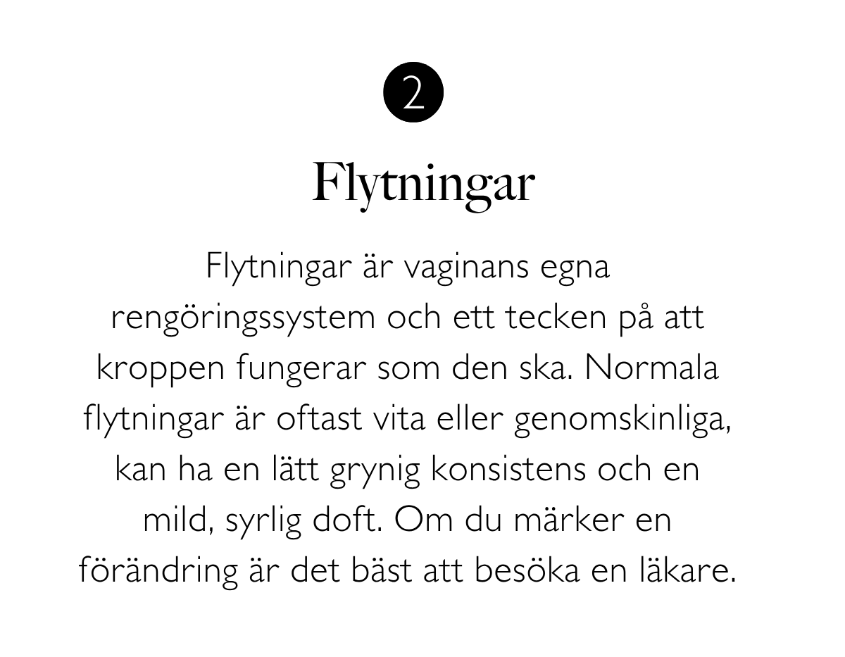 2. Flytningar: Flytningar är vaginans egna rengöringssystem och ett tecken på att kroppen fungerar som den ska. Normala flytningar är oftast vita eller genomskinliga, kan ha en lätt grynig konsistens och en mild, syrlig doft. Om du märker en förändring är det bäst att besöka en läkare.
