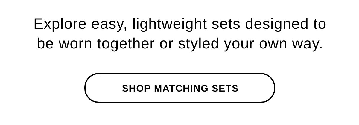 Explore easy, lightweight sets designed to be worn together or styled your own way. - SHOP MATCHING SETS >>